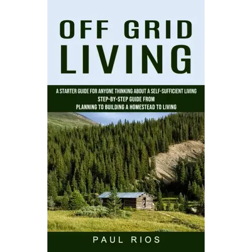 Off Grid Living: A Starter Guide For Anyone Thinking About A Self-sufficient Living (Step-by-step Guide From Planning To Building A Homestead To Livin