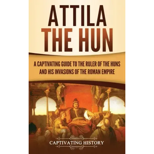 Attila the Hun: A Captivating Guide to the Ruler of the Huns and His Invasions of the Roman Empire