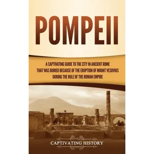 Pompeii: A Captivating Guide to the City in Ancient Rome That Was Buried Because of the Eruption of Mount Vesuvius during the Rule of the Roman Empire