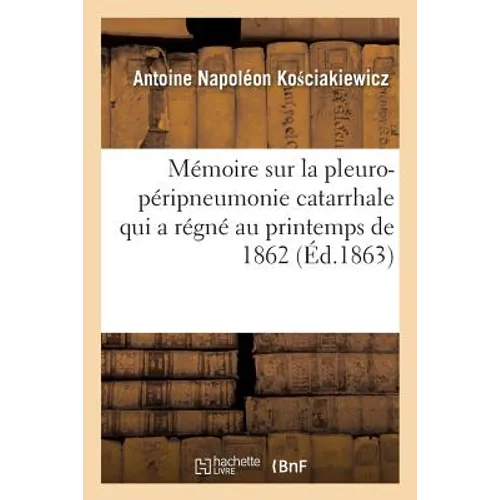 Mémoire Sur La Pleuro-Péripneumonie Catarrhale de 1862: À Rive-De-Gier Et Dans Ses Environs Par Le Dr A.-N. Ko Ciakiewicz