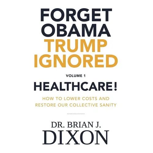 Forget Obama Trump Ignored, Volume 1: HEALTHCARE!: How to lower costs and restore our collective sanity (Second Edition)