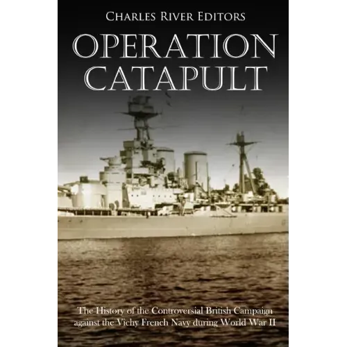 Operation Catapult: The History of the Controversial British Campaign against the Vichy French Navy during World War II