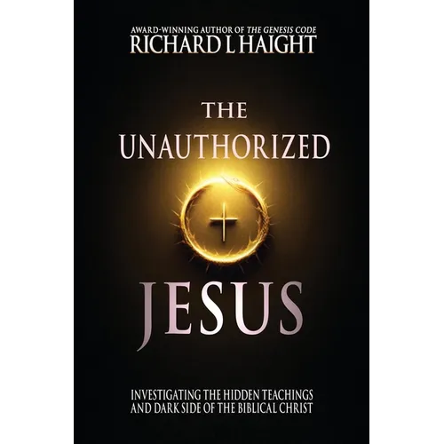 The Unauthorized Jesus: Investigating the Hidden Teachings and Dark Side of the Biblical Christ