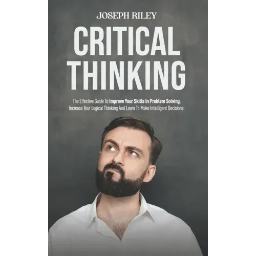 Critical Thinking: The Effective Guide To Improve Your Skills In Problem Solving, Increase Your Logical Thinking And Learn To Make Intell