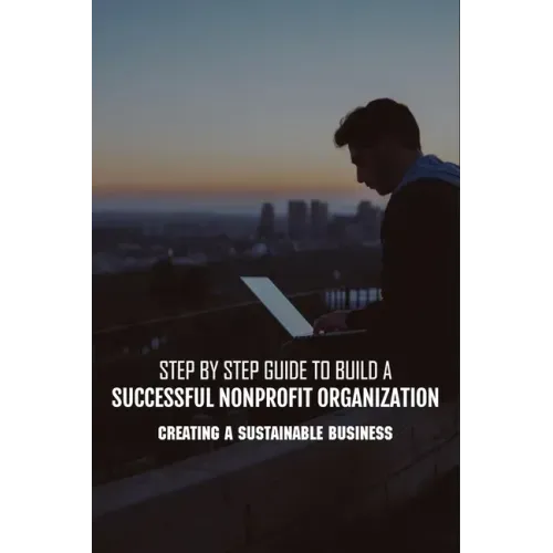 Step By Step Guide To Build A Successful Nonprofit Organization: Creating A Sustainable Business: Steps To Start A Nonprofit Organization