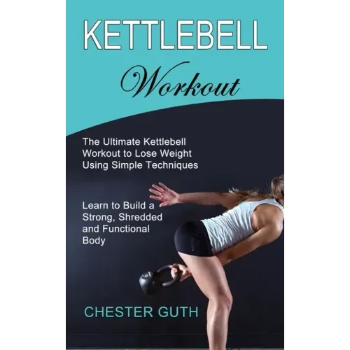 Kettlebell Workout: Learn to Build a Strong, Shredded and Functional Body (The Ultimate Kettlebell Workout to Lose Weight Using Simple Techniques)
