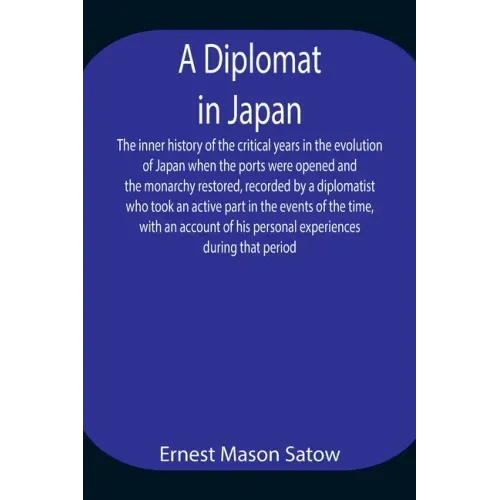 A Diplomat in Japan The inner history of the critical years in the evolution of Japan when the ports were opened and the monarchy restored, recorded b