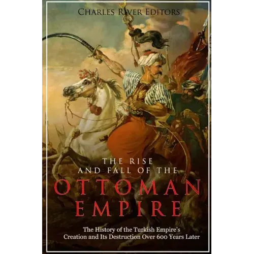 The Rise and Fall of the Ottoman Empire: The History of the Turkish Empire's Creation and Its Destruction Over 600 Years Later