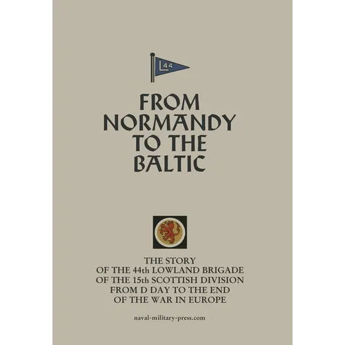 FROM NORMANDY TO THE BALTIC The Story Of The 44th Lowland Infantry Brigade Of The 15th Scottish Division From D Day to The End Of The War In Europe