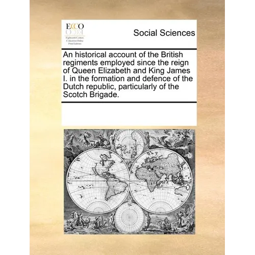 An Historical Account of the British Regiments Employed Since the Reign of Queen Elizabeth and King James I. in the Formation and Defence of the Dutch