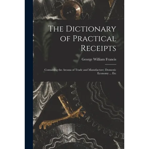 The Dictionary of Practical Receipts: Containing the Arcana of Trade and Manufacture; Domestic Economy ... Etc
