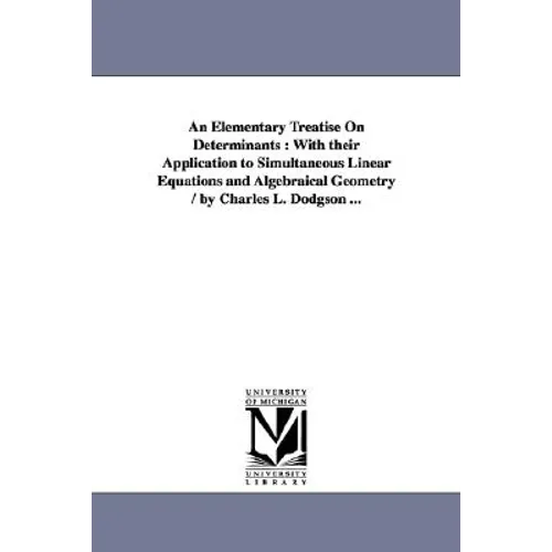 An Elementary Treatise On Determinants: With their Application to Simultaneous Linear Equations and Algebraical Geometry / by Charles L. Dodgson ...