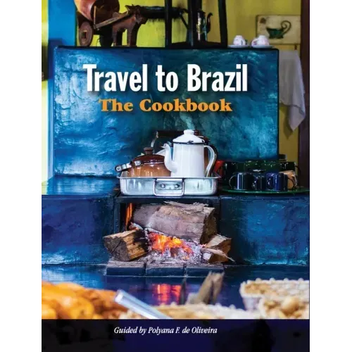 Travel to Brazil: The Cookbook - Recipes from Throughout the Country, and the Stories of the People Behind Them