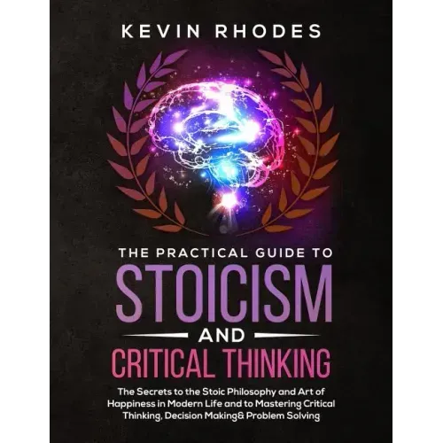 The Practical Guide to Stoicism and Critical Thinking: The Secrets to the Stoic Philosophy and Art of Happiness in Modern Life and to Mastering Critic