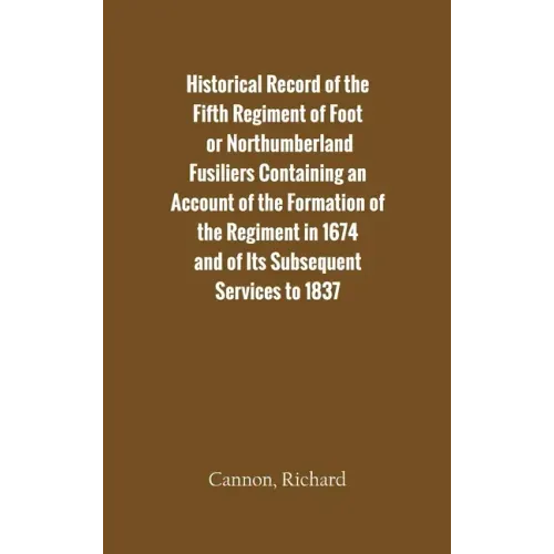 Historical Record of the Fifth Regiment of Foot, or Northumberland Fusiliers Containing an Account of the Formation of the Regiment in 1674, and of It
