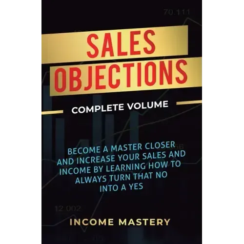 Sales Objections: Become a Master Closer and Increase Your Sales and Income by Learning How to Always Turn That No into a Yes Complete Volume
