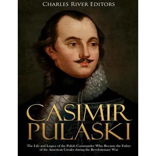 Casimir Pulaski: The Life and Legacy of the Polish Commander Who Became the Father of the American Cavalry during the Revolutionary War