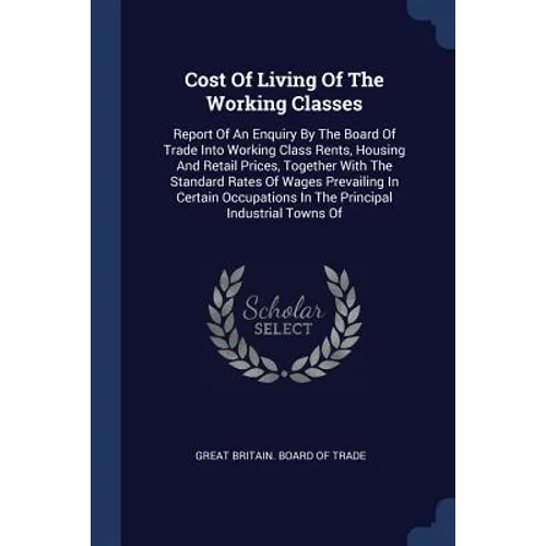 Cost Of Living Of The Working Classes: Report Of An Enquiry By The Board Of Trade Into Working Class Rents, Housing And Retail Prices, Together With T