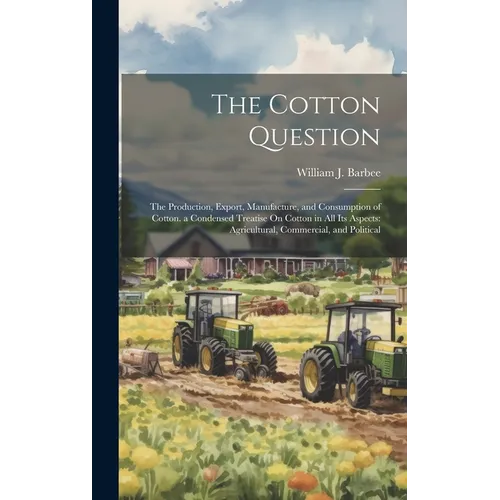 The Cotton Question: The Production, Export, Manufacture, and Consumption of Cotton. a Condensed Treatise On Cotton in All Its Aspects: Agr