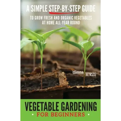 Vegetable Gardening for Beginners: A Simple, Step-By-Step Guide to Grow Fresh and Organic Vegetables at Home All-Year Round Vertical and Raised Bed Ga