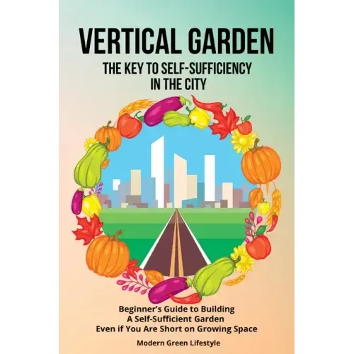 Vertical Garden The Key to Self-Sufficiency in the City: Beginner's Guide to Building a Self-Suffcient Garden Even If You Are Short on Growing Space