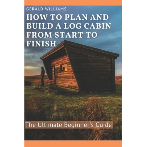 How to Plan and Build A Log Cabin from Start to Finish: The Ultimate Beginner's Guide