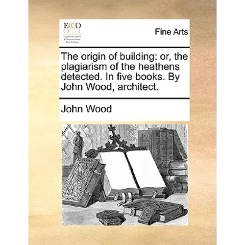 The Origin of Building: Or, the Plagiarism of the Heathens Detected. in Five Books. by John Wood, Architect.