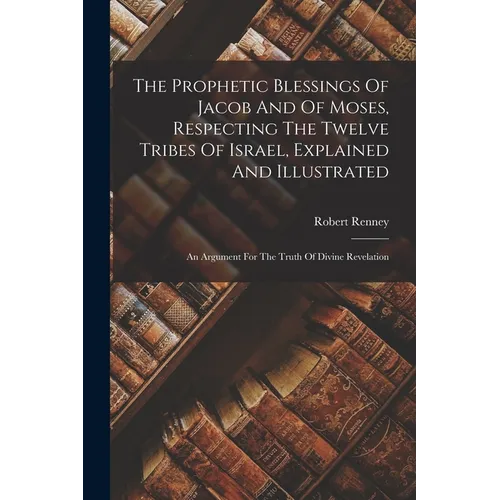 The Prophetic Blessings Of Jacob And Of Moses, Respecting The Twelve Tribes Of Israel, Explained And Illustrated: An Argument For The Truth Of Divine