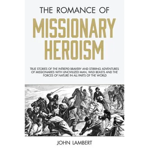 The Romance of Missionary Heroism: True Stories of the Intrepid Bravery and Stirring Adventures of Missionaries with Uncivilized Man, Wild Beasts and