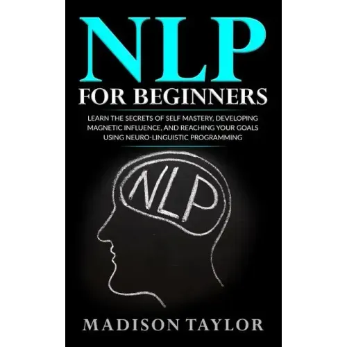 NLP For Beginners: Learn The Secrets Of Self Mastery, Developing Magnetic Influence And Reaching Your Goals Using Neuro-Linguistic Programming