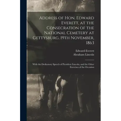 Address of Hon. Edward Everett, at the Consecration of the National Cemetery at Gettysburg, 19th November, 1863: With the Dedicatory Speech of Preside