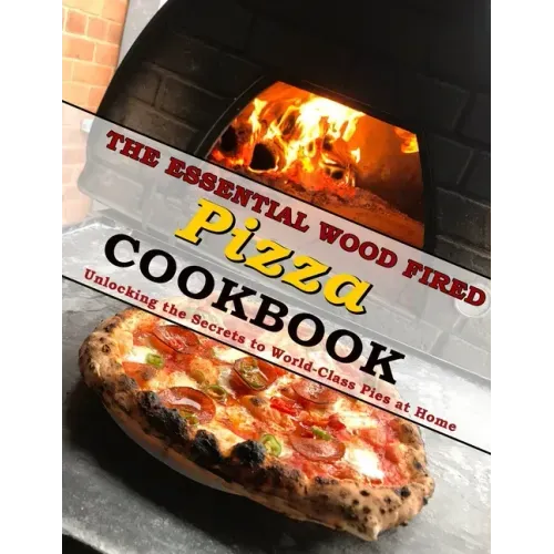 The Essential Wood Fired Pizza Cookbook: Unlocking the Secrets to World-Class Pies at Home