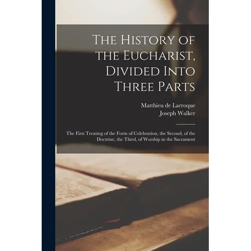 The History of the Eucharist, Divided Into Three Parts: the First Treating of the Form of Celebration, the Second, of the Doctrine, the Third, of Wors