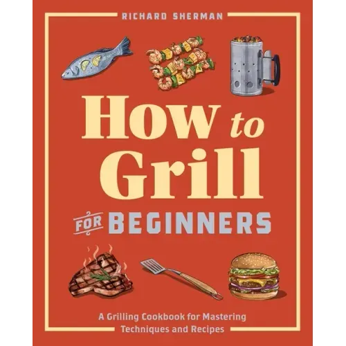 How to Grill for Beginners: A Grilling Cookbook for Mastering Techniques and Recipes