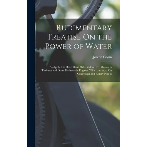 Rudimentary Treatise On the Power of Water: As Applied to Drive Flour Mills, and to Give Motion to Turbines and Other Hydrostatic Engines. With ... an