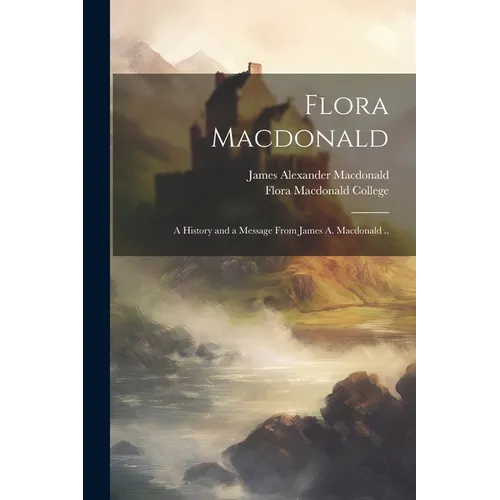 Flora Macdonald: A History and a Message From James A. Macdonald ..