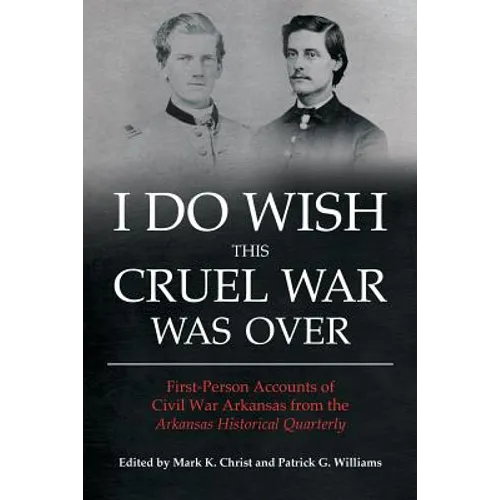 I Do Wish This Cruel War Was Over: First-Person Accounts of Civil War Arkansas from the Arkansas Historical Quarterly