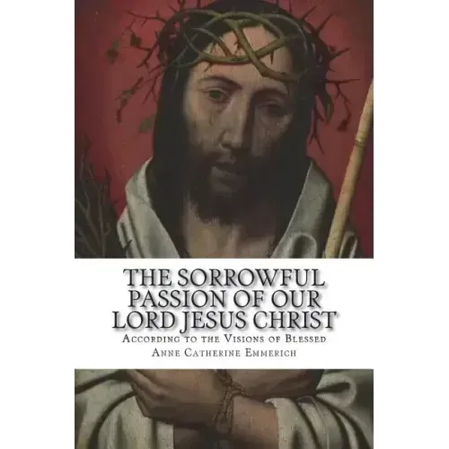 The Sorrowful Passion of Our Lord Jesus Christ: From the Visions of Blessed Anne Catherine Emmerich Including an Account of the Resurrection and a Bio