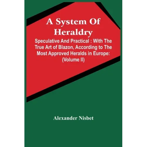 A System Of Heraldry: Speculative And Practical: With The True Art Of Blazon, According To The Most Approved Heralds In Europe: Illustrated
