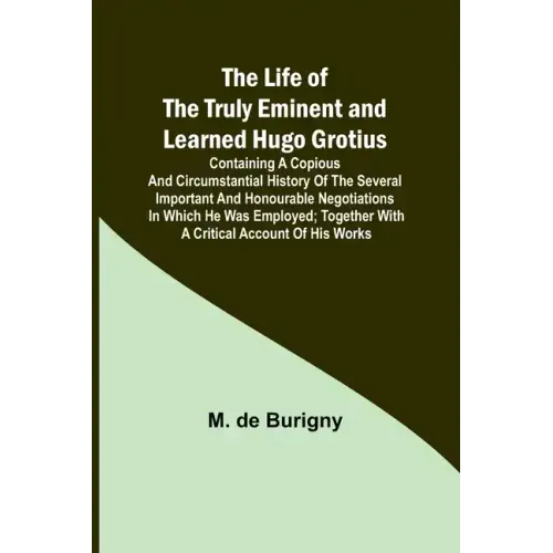 The Life of the Truly Eminent and Learned Hugo Grotius: Containing a Copious and Circumstantial History of the Several Important and Honourable Negoti