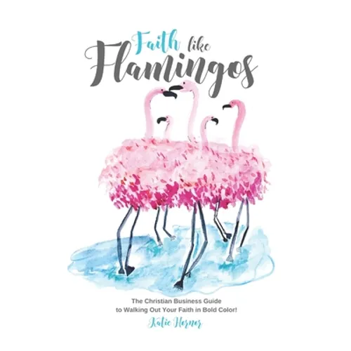 Faith Like Flamingos: The Christian Business Guide to Walking Out Your Faith In Bold Color!