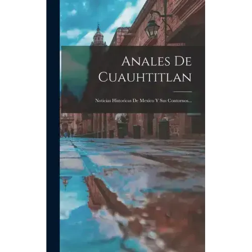 Anales De Cuauhtitlan: Noticias Historicas De Mexico Y Sus Contornos...