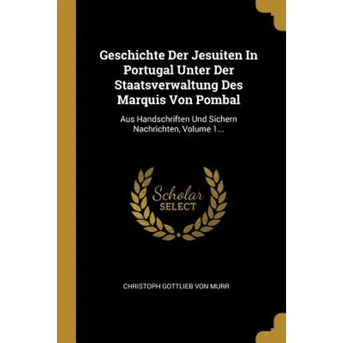 Geschichte Der Jesuiten In Portugal Unter Der Staatsverwaltung Des Marquis Von Pombal: Aus Handschriften Und Sichern Nachrichten, Volume 1...