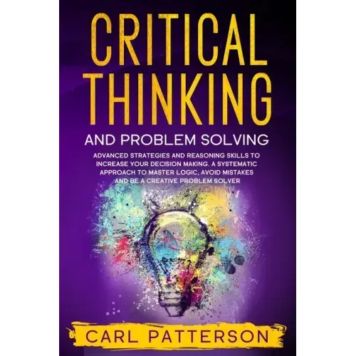 Critical Thinking And Problem Solving: Advanced Strategies and Reasoning Skills to Increase Your Decision Making. A Systematic Approach to Master Logi