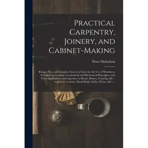 Practical Carpentry, Joinery, and Cabinet-making: Being a New and Complete System of Lines for the Use of Workmen, Founded on Accurate Geometrical and