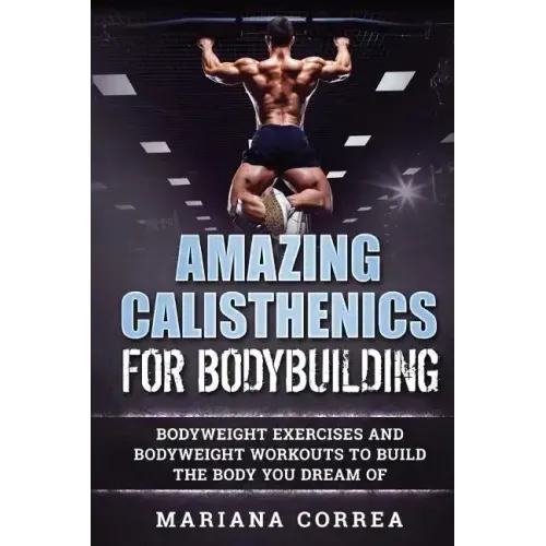 AMAZING CALISTHENICS For BODYBUILDING: HUNDREDS OF BODYWEIGHT EXERCISES AND BODYWEIGHT WORKOUTS TO BUILD a BODY YOU HAVE ONLY EVER DREAMED OF