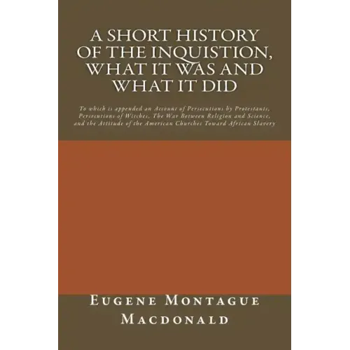 A Short History of the Inquistion, What it Was and What it Did: To which is appended an Account of Persecutions by Protestants, Persecutions of Witche