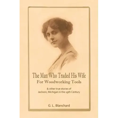The Man Who Traded His Wife For Woodworking Tools: And Other True Stories Of 19th Century Jackson, Michigan
