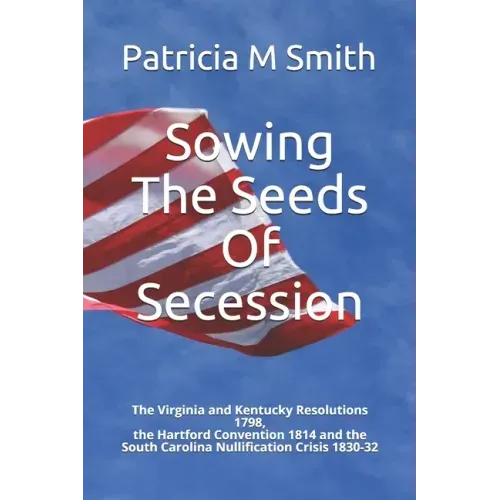 Sowing The Seeds Of Secession: The Virginia and Kentucky Resolutions 1798, the Hartford Convention 1814 and the South Carolina Nullification Crisis 1