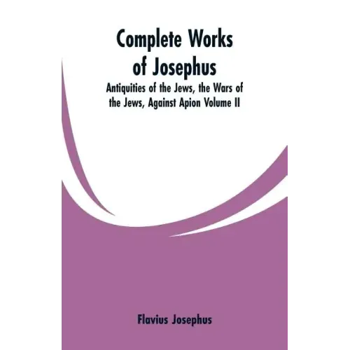Complete Works of Josephus: Antiquities of the Jews, the Wars of the Jews, Against Apion Volume II